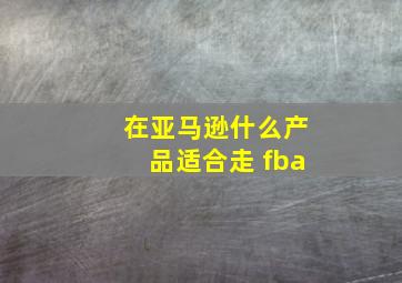 在亚马逊什么产品适合走 fba